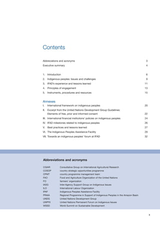 3 
Contents 
Abbreviations and acronyms 3 
Executive summary 4 
1. Introduction 6 
2. Indigenous peoples: Issues and challenges 9 
3. IFAD’s experience and lessons learned 11 
4. Principles of engagement 13 
5. Instruments, procedures and resources 15 
Annexes 
I. International framework on indigenous peoples 20 
II. Excerpt from the United Nations Development Group Guidelines: 
Elements of free, prior and informed consent 22 
III. International financial institutions’ policies on indigenous peoples 24 
IV. IFAD milestones related to indigenous peoples 26 
V. Best practices and lessons learned 27 
VI. The Indigenous Peoples Assistance Facility 29 
VII. Towards an indigenous peoples’ forum at IFAD 32 
Abbreviations and acronyms 
CGIAR Consultative Group on International Agricultural Research 
COSOP country strategic opportunities programme 
CPMT country programme management team 
FAO Food and Agriculture Organization of the United Nations 
FO farmers’ organization 
IASG Inter-Agency Support Group on Indigenous Issues 
ILO International Labour Organization 
IPAF Indigenous Peoples Assistance Facility 
PRAIA Regional Programme in Support of Indigenous Peoples in the Amazon Basin 
UNDG United Nations Development Group 
UNPFII United Nations Permanent Forum on Indigenous Issues 
WSSD World Summit on Sustainable Development 
 