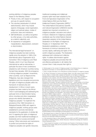 7 
working definition of indigenous peoples 
based on the following criteria:6 
• Priority in time, with respect to occupation 
and use of a specific territory; 
• The voluntary perpetuation of cultural 
distinctiveness, which may include 
aspects of language, social organization, 
religion and spiritual values, modes of 
production, laws and institutions; 
• Self-identification, as well as recognition 
by other groups, or by state authorities, 
as a distinct collectivity; and 
• An experience of subjugation, 
marginalization, dispossession, exclusion 
or discrimination. 
The international legal framework7 on 
indigenous peoples has been evolving 
rapidly since the adoption in 1989 of the 
International Labour Organization (ILO) 
Convention 169 on Indigenous and Tribal 
Peoples, which in turn has influenced 
international as well as national law, in 
particular the wave of new constitutions 
adopted by Latin American countries during 
the last three decades. With the emergence 
of strong indigenous peoples’ movements, 
other countries, such as Nepal and the 
Philippines, have also changed their 
legislations and now recognize and promote 
the rights of indigenous peoples within the 
framework of national unity and 
development. In Africa in recent years, 
progress has been made by the African 
Union in acknowledging and addressing the 
particular forms of discrimination facing 
ethnic minorities and other marginalized 
groups who identify themselves as 
indigenous peoples.8 To implement the 
provisions of the 1992 Convention on 
Biological Diversity (CBD) with regard to 
indigenous peoples, working groups were 
established to promote international 
standards for the application of articles 8(j) 
and 15 regarding the rights of indigenous 
peoples over their traditional knowledge on 
biodiversity and on access and benefit 
sharing.9 Other instruments and mechanisms 
to protect and promote the rights of 
indigenous peoples over genetic resources, 
traditional knowledge and intellectual 
property rights have been adopted by the 
Food and Agriculture Organization of the 
United Nations (FAO) and the World 
Intellectual Property Organization (WIPO).10 
The United Nations Educational, Scientific 
and Cultural Organization (UNESCO) recently 
adopted two important conventions on 
indigenous peoples’ education and culture.11 
A historic milestone for indigenous peoples 
worldwide was the United Nations General 
Assembly’s adoption of the United Nations 
Declaration on the Rights of Indigenous 
Peoples on 13 September 2007. The 
Declaration establishes a universal 
framework of minimum standards for the 
survival, dignity, well-being and rights of the 
world's indigenous peoples. The Declaration 
addresses both individual and collective 
rights. It outlaws discrimination against 
indigenous peoples and promotes their full 
and effective participation in all matters that 
concern them. It also ensures their right to 
6 Working paper on the concept of "indigenous people" of the Working Group on Indigenous 
Populations (Commission on Human Rights) (E/CN.4/Sub.2/AC.4/1996/2). 
7 Annex I provides information on an international normative framework on indigenous peoples. 
8 The African Commission on Human and Peoples’ Rights, at its 28th ordinary session held in 
Cotonou, Benin, in October 2000, adopted the Resolution on the Rights of Indigenous 
Populations/Communities in Africa and commissioned a study on the situation of indigenous 
populations on the continent. At its 34th Ordinary Session held in Banjul, The Gambia, in 
November 2003, the African Commission adopted by resolution, the Conceptual Framework 
Paper as a Report of the African Commission’s Working Group on Indigenous 
Populations/Communities. The report underlines the fact that “... certain peoples on the African 
continent have, due to historical circumstances, become marginalized while others dominate 
development policies and processes. … Many groups of primarily pastoralists and 
hunter/gatherers – some of whom have come to identify themselves as indigenous peoples - 
are today finding it very hard to survive as peoples on their own terms ... Those African peoples 
who are facing particular human rights violations, and who are applying the term “indigenous” in 
their efforts to address their situation, cut across various economic systems and embrace 
primarily hunter-gatherers and pastoralists. They practice different cultures, social institutions 
and observe different religious systems. … Among others, one misconception is that the term 
indigenous is not applicable in Africa as “all Africans are indigenous.” The report emphasizes 
that “there is no question that all Africans are indigenous to Africa in the sense that they were 
there before the European colonialists arrived and that they have been subject to subordination 
during colonialism. When some particular marginalized groups use the term indigenous to 
describe their situation, they use the modern analytical form of the concept (which does not 
merely focus on aboriginality) in an attempt to draw attention to and alleviate the particular form 
of discrimination, that they suffer from. They do not use the term in order to deny all other 
Africans their legitimate claim to belong to Africa and their African identity.” Source: Presentation 
by the African Commission on Human and Peoples’ Rights at the UNPFII, May 2006. The full 
Report of the African Commission’s Working Group of Experts on Indigenous 
Populations/Communities is available at http://pro169.org/res/materials/en/identification/ 
ACHPR%20Report%20on%20indigenous%20populations-communities.pdf. 
9 CBD Working Group on Article 8 (j) (1998) and CBD Working Group on Access and Benefit 
Sharing (2002) are negotiating an international regime on access and benefit sharing of genetic 
resources and associated traditional knowledge. 
10 FAO International Treaty on Plant Genetic Resources (2001) and WIPO Intergovernmental 
Committee on Intellectual Property, Genetic Resources, Traditional Knowledge and Traditional 
Cultural Expressions (2001). 
11 These include the Convention on the Promotion and Protection of the Diversity of Cultural 
Expressions (20 October 2005) and the Convention for the Safeguarding of Intangible Cultural 
Heritage (October 2003). 
 