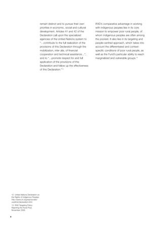 8 
12 United Nations Declaration on 
the Rights of Indigenous Peoples: 
http://www.un.org/esa/socdev/ 
unpfii/en/declaration.html 
13 IFAD Targeting Policy: 
Reaching the Rural Poor, 
November 2006. 
remain distinct and to pursue their own 
priorities in economic, social and cultural 
development. Articles 41 and 42 of the 
Declaration call upon the specialized 
agencies of the United Nations system to 
“…contribute to the full realization of the 
provisions of this Declaration through the 
mobilization, inter alia, of financial 
cooperation and technical assistance…”, 
and to “…promote respect for and full 
application of the provisions of this 
Declaration and follow up the effectiveness 
of this Declaration.”12 
IFAD’s comparative advantage in working 
with indigenous peoples lies in its core 
mission to empower poor rural people, of 
whom indigenous peoples are often among 
the poorest. It also lies in its targeting and 
people-centred approach, which takes into 
account the differentiated and context-specific 
conditions of poor rural people, as 
well as the Fund’s particular ability to reach 
marginalized and vulnerable groups.13 
 