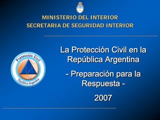La Protección Civil en la
República Argentina
- Preparación para la
Respuesta -
2007
La ProtecciLa Proteccióón Civil en lan Civil en la
RepRepúública Argentinablica Argentina
-- PreparaciPreparacióón para lan para la
RespuestaRespuesta --
20072007
SECRETARIA DE SEGURIDAD INTERIORSECRETARIA DE SEGURIDAD INTERIOR
MINISTERIO DEL INTERIORMINISTERIO DEL INTERIOR
 