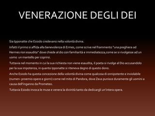 VENERAZIONE DEGLI DEI
Sia Ipponatte che Esiodo credevano nella volontà divina.
Infatti il primo si affida alla benevolenza di Ermes, come scrive nel frammento “una preghiera ad
Hermes non esaudita” dove chiede al dio con familiarità e immediatezza,come se si rivolgesse ad un
uomo un mantello per coprirsi.
Tuttavia nel momento in cui la sua richiesta non viene esaudita, il poeta si rivolge al Dio accusandolo
per la sua impotenza, in quanto Ipponatte si riteneva degno di questo dono.
Anche Esiodo ha questa concezione della volontà divina come qualcosa di onnipotente e inviolabile
(numen- proemio opere e giorni) come nel mito di Pandora, dove Zeus punisce duramente gli uomini a
causa dell’inganno da Prometeo.
Tuttavia Esiodo invoca le muse e venera la divinità tanto da dedicargli un’intera opera.
 