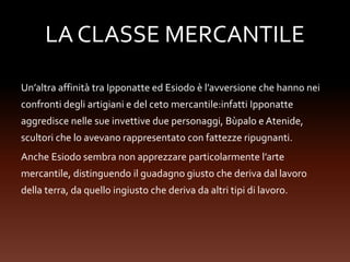 LA CLASSE MERCANTILE
Un’altra affinità tra Ipponatte ed Esiodo è l’avversione che hanno nei
confronti degli artigiani e del ceto mercantile:infatti Ipponatte
aggredisce nelle sue invettive due personaggi, Bùpalo e Atenide,
scultori che lo avevano rappresentato con fattezze ripugnanti.
Anche Esiodo sembra non apprezzare particolarmente l’arte
mercantile, distinguendo il guadagno giusto che deriva dal lavoro
della terra, da quello ingiusto che deriva da altri tipi di lavoro.
 