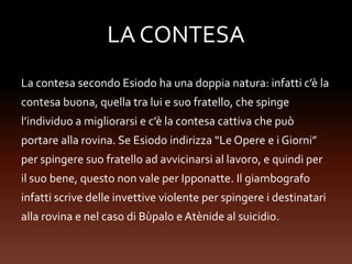 LA CONTESA
La contesa secondo Esiodo ha una doppia natura: infatti c’è la
contesa buona, quella tra lui e suo fratello, che spinge
l’individuo a migliorarsi e c’è la contesa cattiva che può
portare alla rovina. Se Esiodo indirizza “Le Opere e i Giorni”
per spingere suo fratello ad avvicinarsi al lavoro, e quindi per
il suo bene, questo non vale per Ipponatte. Il giambografo
infatti scrive delle invettive violente per spingere i destinatari
alla rovina e nel caso di Bùpalo e Atènide al suicidio.
 