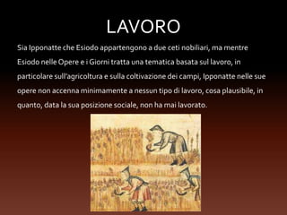 LAVORO
Sia Ipponatte che Esiodo appartengono a due ceti nobiliari, ma mentre
Esiodo nelle Opere e i Giorni tratta una tematica basata sul lavoro, in
particolare sull’agricoltura e sulla coltivazione dei campi, Ipponatte nelle sue
opere non accenna minimamente a nessun tipo di lavoro, cosa plausibile, in
quanto, data la sua posizione sociale, non ha mai lavorato.
 