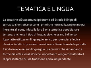 TEMATICA E LINGUA
La cosa che più accomuna Ipponatte ed Esiodo è il tipo di
tematica che trattano: sono i primi che non realizzano un’opera
inerente all’epos, infatti la loro è una tematica quotidiana e
terrena, anche se il tipo di linguaggio che usano è diverso.
Ipponatte utilizza un linguaggio aulico per rovesciare l’epica
classica, infatti lo possiamo considerare l’inventore della parodia.
Esiodo invece nel suo linguaggio usa termini che rimandano a
forme dialettali locali doriche, nonostante venga considerato il
rappresentante di una tradizione epica indipendente.
 