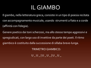 IL GIAMBO
Il giambo, nella letteratura greca, consiste in un tipo di poesia recitata
con accompagnamento musicale, usando strumenti a fiato e a corde
(affinità con l’elegia).
Genere poetico dai toni scherzosi, ma allo stesso tempo aggressivi e
spregiudicati, con largo uso di invettive da parte dei poeti. Il ritmo
giambico è costituito dalla successione di sillaba breve-lunga.
TRIMETRO GIAMBICO:
U _ U _ | U _ U _ | U _ U _
 