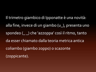 Il trimetro giambico di Ipponatte è una novità:
alla fine, invece di un giambo (u_), presenta uno
spondeo (_ _) che ‘azzoppa’ così il ritmo, tanto
da esser chiamato dalla teoria metrica antica
coliambo (giambo zoppo) o scazonte
(zoppicante).
 