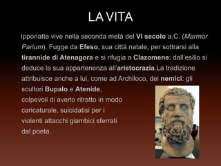 LAVITA
Ipponatte vive nella seconda metà del VI secolo a.C. (Marmor
Parium). Fugge da Efeso, sua città natale, per sottrarsi alla
tirannide di Atenagora e si rifugia a Clazomene: dall’esilio si
deduce la sua appartenenza all’aristocrazia.La tradizione
attribuisce anche a lui, come ad Archiloco, dei nemici: gli
scultori Bupalo e Atenide,
colpevoli di averlo ritratto in modo
caricaturale, suicidatisi per i
violenti attacchi giambici sferrati
dal poeta.
 