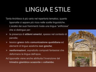 LINGUA E STILE
Tanto Archiloco è più vario nel repertorio tematico, quanto
Ipponatte ci appare più ricco nelle scelte linguistiche.
L’analisi dei suoi frammenti rivela una lingua “artificiosa”
che si distingue per:
 la presenza di stilemi omerici, spesso nel contesto di
parodie;
 lessico greco della comunicazione quotidiana ed
elementi di lingue asiatiche non greche;
 neoformazioni, soprattutto composti fantasiosi che
deformano la lingua dell’epos.
Ad Ipponatte viene anche attribuita l’invenzione del
trimetro giambico scazonte o coliambo.
 