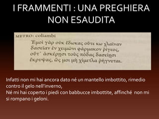 I FRAMMENTI : UNA PREGHIERA
NON ESAUDITA
Infatti non mi hai ancora dato né un mantello imbottito, rimedio
contro il gelo nell’inverno,
Né mi hai coperto i piedi con babbucce imbottite, affinché non mi
si rompano i geloni.
 