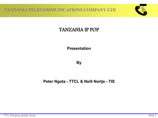 TANZANIA TELECOMMUNICATIONS COMPANY LTD
TTCL Bringing people closer Slide 1
TANZANIA IP POP
Presentation
By
Peter Ngota - TTCL & Neill Nortje - TIS
 