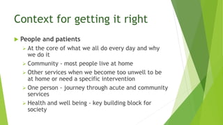 Context for getting it right
 People and patients
 At the core of what we all do every day and why
we do it
 Community - most people live at home
 Other services when we become too unwell to be
at home or need a specific intervention
 One person - journey through acute and community
services
 Health and well being - key building block for
society
 