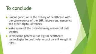 To conclude
 Unique juncture in the history of healthcare with
the convergence of the EHR, biosensors, genomics
and other digital advances
 Make sense of the overwhelming amount of data
created
 Remarkable potential for digital healthcare
technologies to positively impact care if we get it
right!
 