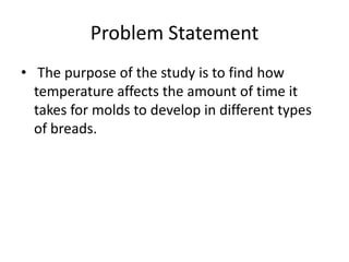 Problem Statement
• The purpose of the study is to find how
  temperature affects the amount of time it
  takes for molds to develop in different types
  of breads.
 