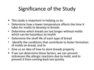 Significance of the Study
 This study is important in helping us to:
• Determine how a lower temperature affects the time it
  takes for molds to develop in breads
• Determine which bread can last longer without molds
  which can be hazardous to health
• Determine the shelf life of each type of bread
• Identify the conditions that contribute to faster formation
  of molds on bread, and to
• Give us an idea of how to store breads properly.
 If we can determine these factors, we can prevent
  sicknesses like allergic reactions due to mold, and to
  prevent it from coming back too quickly.
 