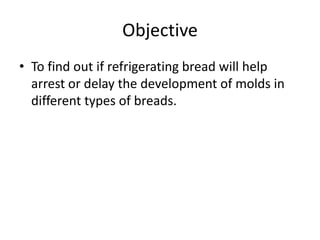 Objective
• To find out if refrigerating bread will help
  arrest or delay the development of molds in
  different types of breads.
 