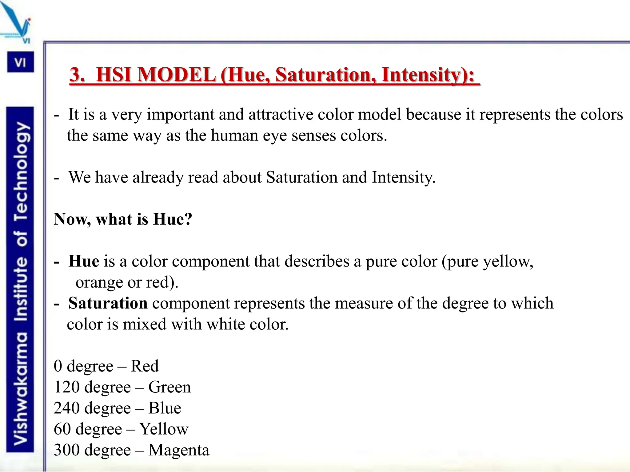 3. HSI MODEL (Hue, Saturation, Intensity):
- It is a very important and attractive color model because it represents the colors
the same way as the human eye senses colors.
- We have already read about Saturation and Intensity.
Now, what is Hue?
- Hue is a color component that describes a pure color (pure yellow,
orange or red).
- Saturation component represents the measure of the degree to which
color is mixed with white color.
0 degree – Red
120 degree – Green
240 degree – Blue
60 degree – Yellow
300 degree – Magenta
 