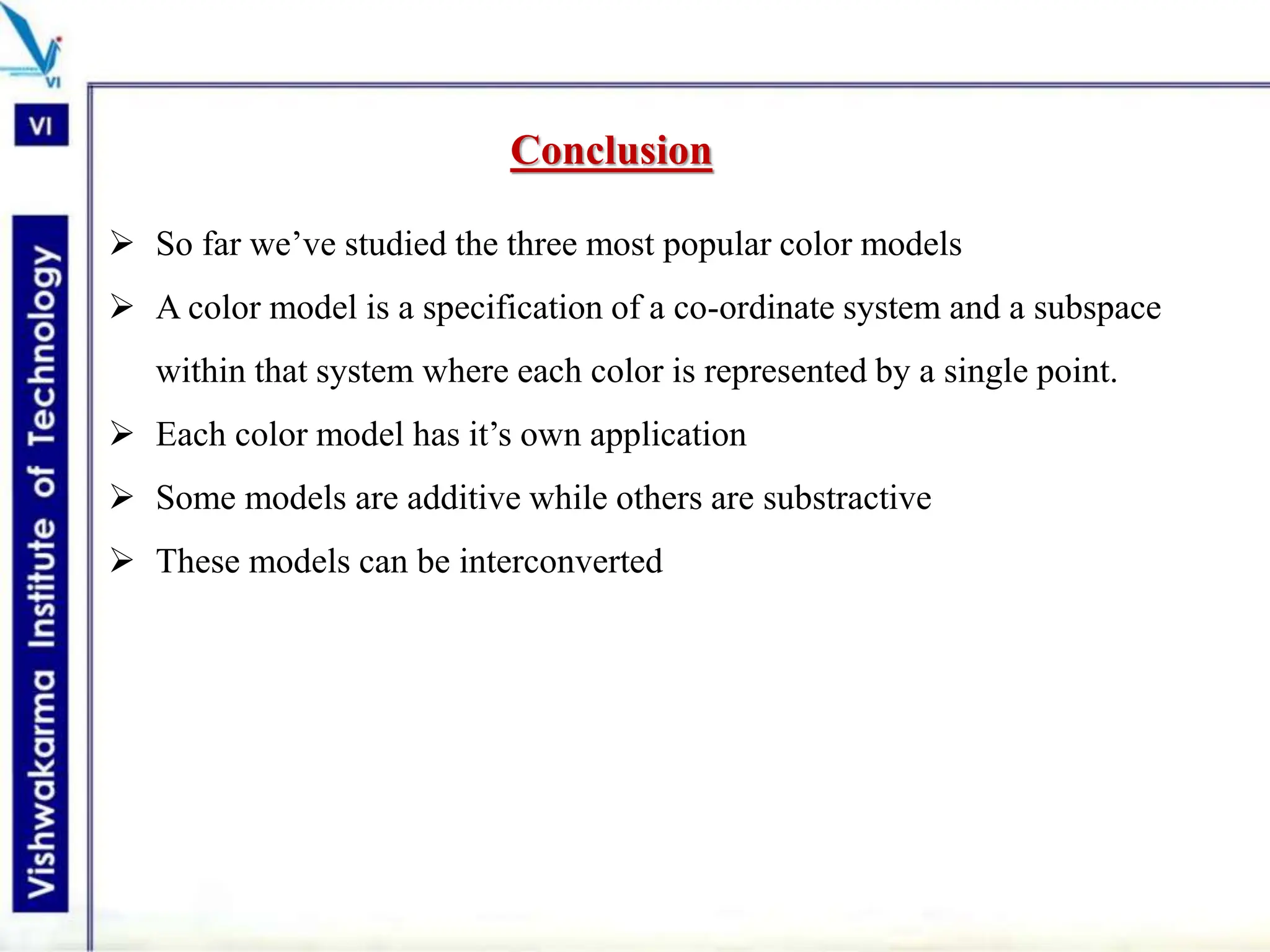 Conclusion
 So far we’ve studied the three most popular color models
 A color model is a specification of a co-ordinate system and a subspace
within that system where each color is represented by a single point.
 Each color model has it’s own application
 Some models are additive while others are substractive
 These models can be interconverted
 