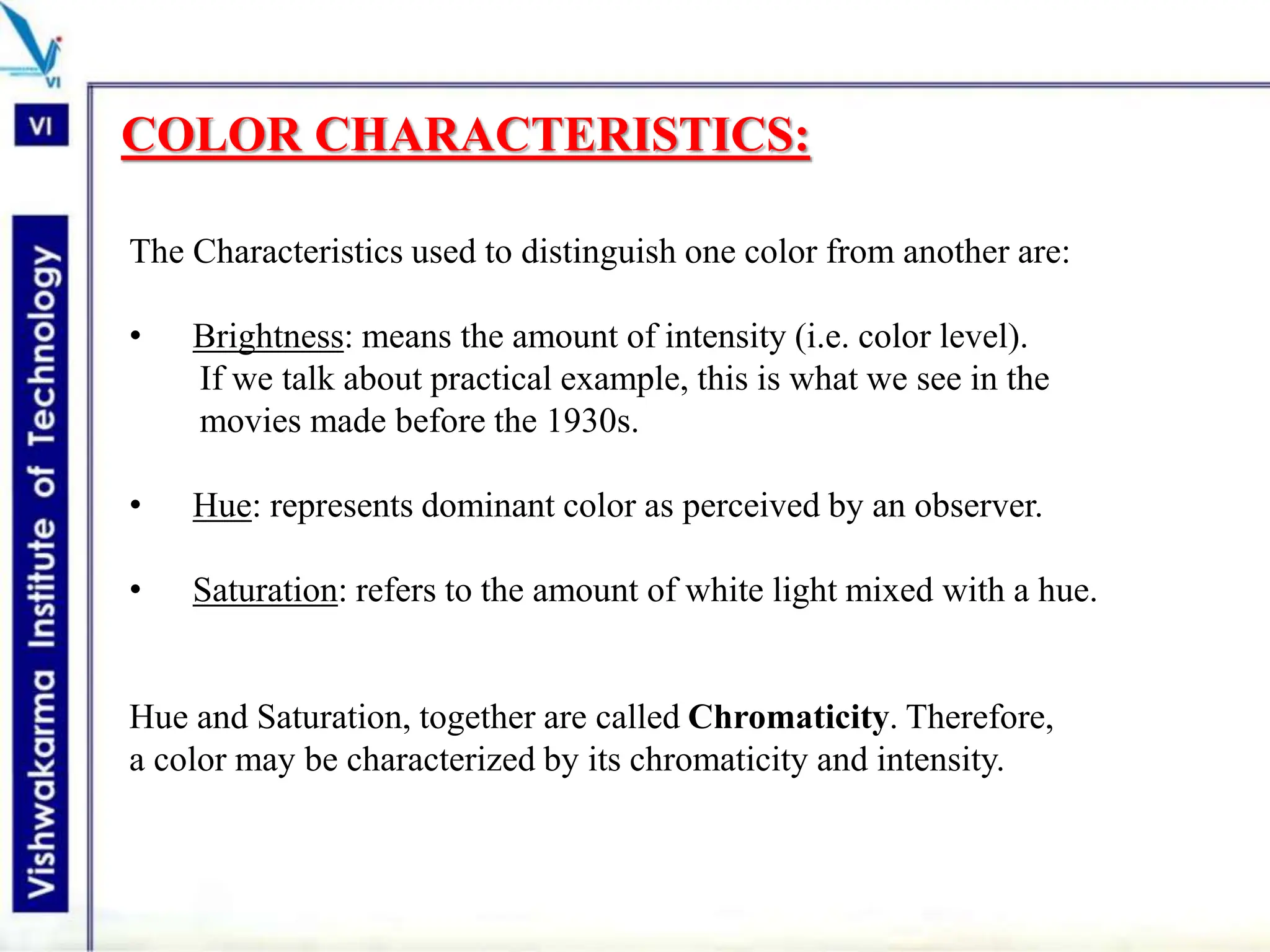 COLOR CHARACTERISTICS:
The Characteristics used to distinguish one color from another are:
• Brightness: means the amount of intensity (i.e. color level).
If we talk about practical example, this is what we see in the
movies made before the 1930s.
• Hue: represents dominant color as perceived by an observer.
• Saturation: refers to the amount of white light mixed with a hue.
Hue and Saturation, together are called Chromaticity. Therefore,
a color may be characterized by its chromaticity and intensity.
 