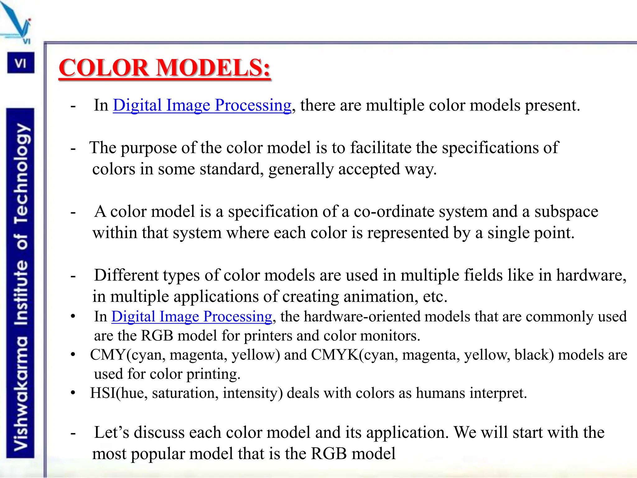 COLOR MODELS:
- In Digital Image Processing, there are multiple color models present.
- The purpose of the color model is to facilitate the specifications of
colors in some standard, generally accepted way.
- A color model is a specification of a co-ordinate system and a subspace
within that system where each color is represented by a single point.
- Different types of color models are used in multiple fields like in hardware,
in multiple applications of creating animation, etc.
• In Digital Image Processing, the hardware-oriented models that are commonly used
are the RGB model for printers and color monitors.
• CMY(cyan, magenta, yellow) and CMYK(cyan, magenta, yellow, black) models are
used for color printing.
• HSI(hue, saturation, intensity) deals with colors as humans interpret.
- Let’s discuss each color model and its application. We will start with the
most popular model that is the RGB model
 
