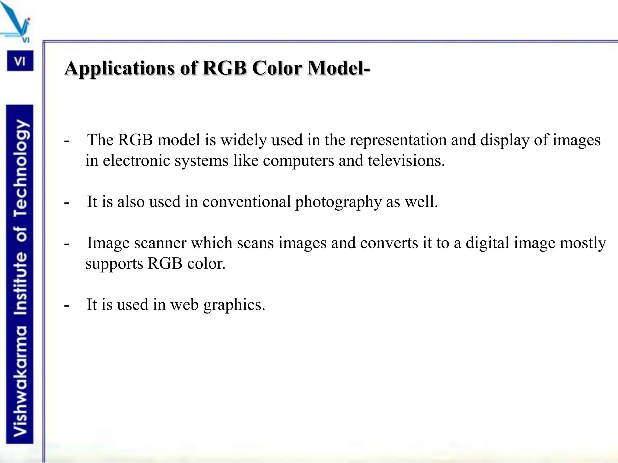 Applications of RGB Color Model-
- The RGB model is widely used in the representation and display of images
in electronic systems like computers and televisions.
- It is also used in conventional photography as well.
- Image scanner which scans images and converts it to a digital image mostly
supports RGB color.
- It is used in web graphics.
 