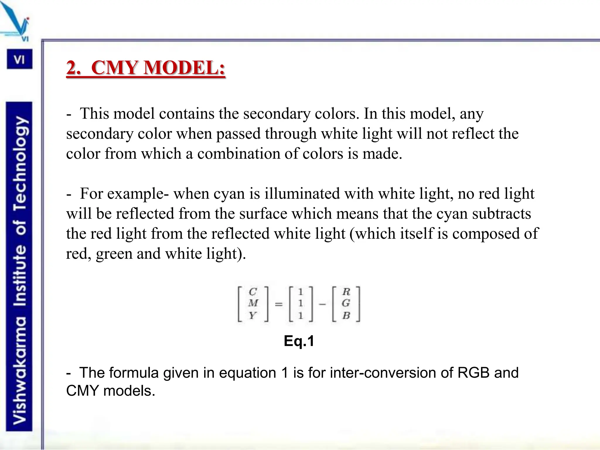 2. CMY MODEL:
- This model contains the secondary colors. In this model, any
secondary color when passed through white light will not reflect the
color from which a combination of colors is made.
- For example- when cyan is illuminated with white light, no red light
will be reflected from the surface which means that the cyan subtracts
the red light from the reflected white light (which itself is composed of
red, green and white light).
Eq.1
- The formula given in equation 1 is for inter-conversion of RGB and
CMY models.
 