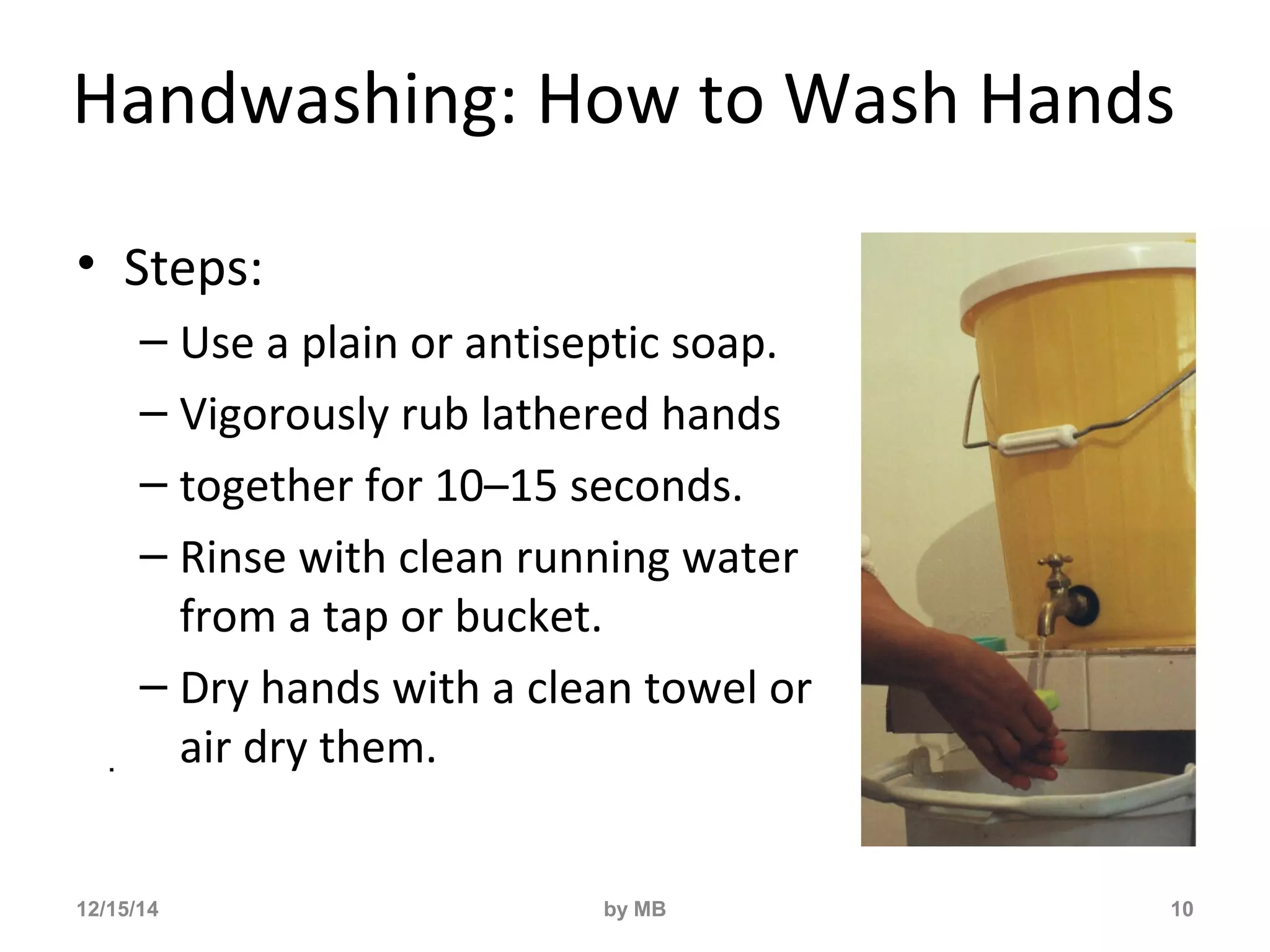 Handwashing: How to Wash Hands 
• Steps: 
– Use a plain or antiseptic soap. 
– Vigorously rub lathered hands 
– together for 10–15 seconds. 
– Rinse with clean running water 
from a tap or bucket. 
– Dry hands with a clean towel or 
air dry them. 
10 
. 
12/15/14 by MB 
 