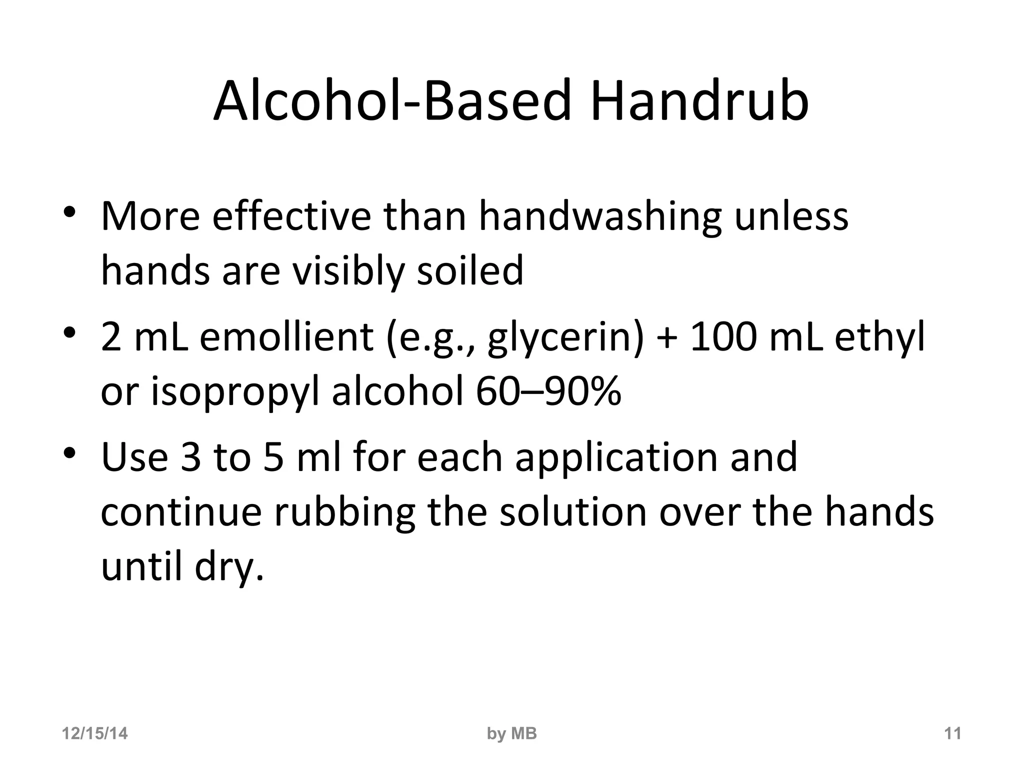 Alcohol-Based Handrub 
• More effective than handwashing unless 
hands are visibly soiled 
• 2 mL emollient (e.g., glycerin) + 100 mL ethyl 
or isopropyl alcohol 60–90% 
• Use 3 to 5 ml for each application and 
continue rubbing the solution over the hands 
until dry. 
12/15/14 by MB 11 
 