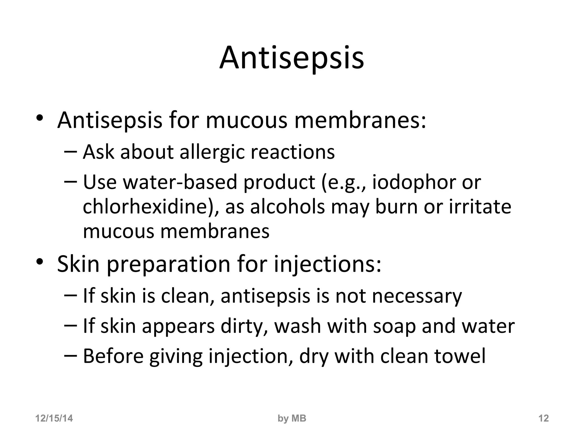Antisepsis 
• Antisepsis for mucous membranes: 
– Ask about allergic reactions 
– Use water-based product (e.g., iodophor or 
chlorhexidine), as alcohols may burn or irritate 
mucous membranes 
• Skin preparation for injections: 
– If skin is clean, antisepsis is not necessary 
– If skin appears dirty, wash with soap and water 
– Before giving injection, dry with clean towel 
12/15/14 by MB 12 
 
