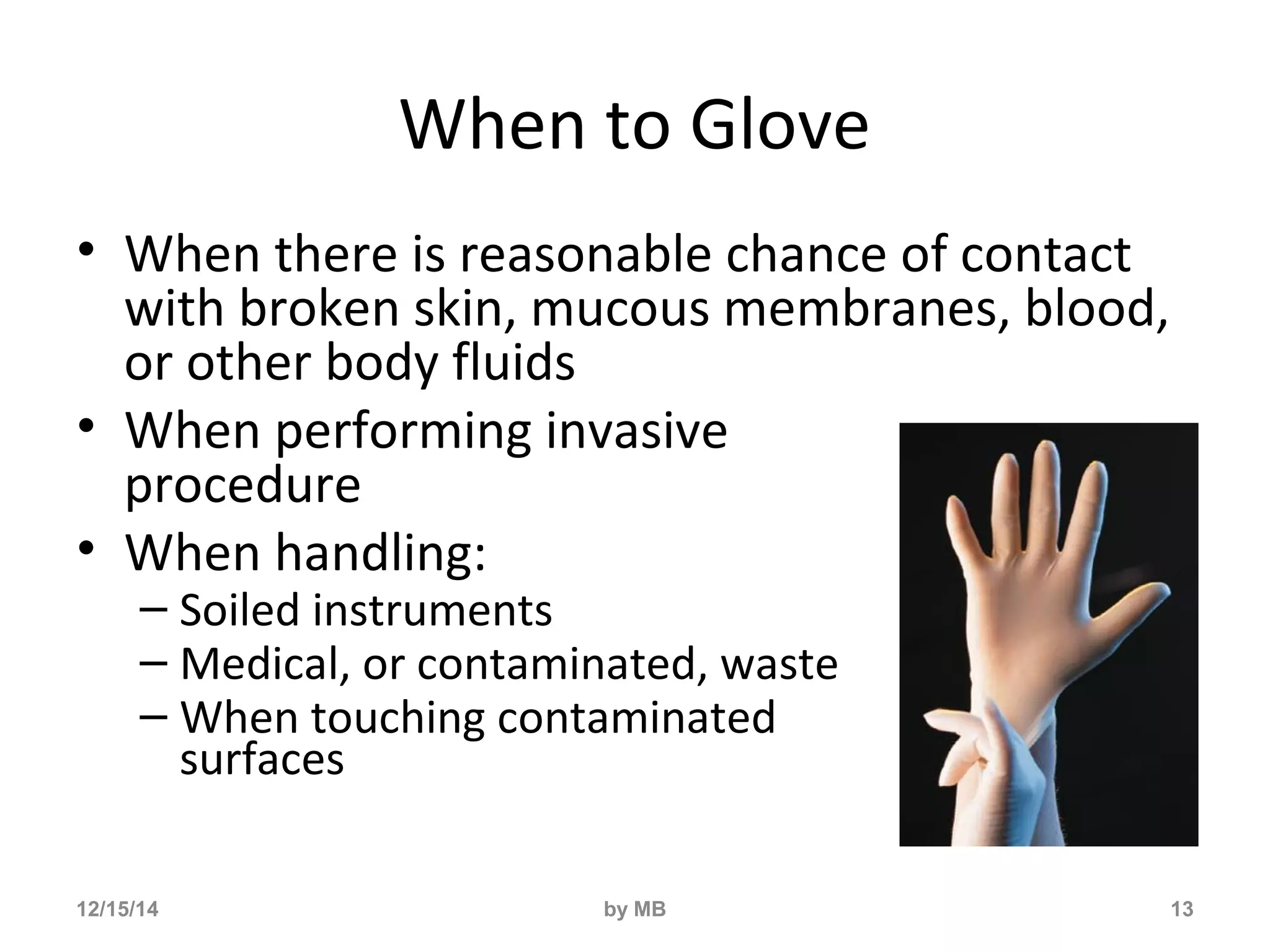 When to Glove 
• When there is reasonable chance of contact 
with broken skin, mucous membranes, blood, 
or other body fluids 
• When performing invasive 
procedure 
• When handling: 
– Soiled instruments 
– Medical, or contaminated, waste 
– When touching contaminated 
surfaces 
12/15/14 by MB 13 
 