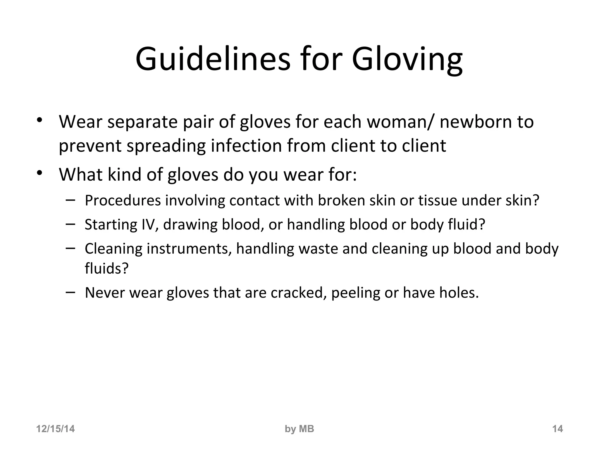 Guidelines for Gloving 
• Wear separate pair of gloves for each woman/ newborn to 
prevent spreading infection from client to client 
• What kind of gloves do you wear for: 
– Procedures involving contact with broken skin or tissue under skin? 
– Starting IV, drawing blood, or handling blood or body fluid? 
– Cleaning instruments, handling waste and cleaning up blood and body 
fluids? 
– Never wear gloves that are cracked, peeling or have holes. 
12/15/14 by MB 14 
 