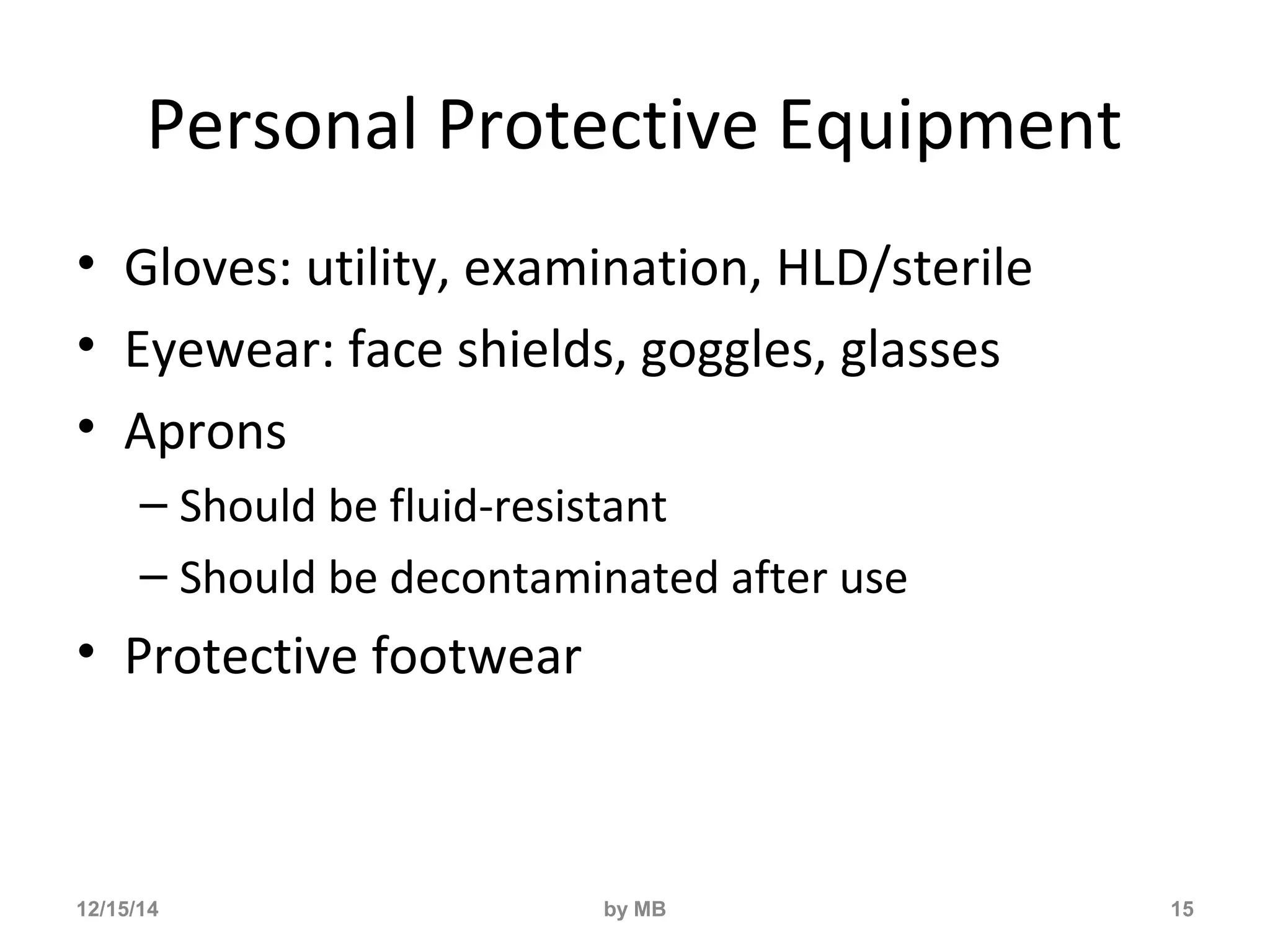 Personal Protective Equipment 
• Gloves: utility, examination, HLD/sterile 
• Eyewear: face shields, goggles, glasses 
• Aprons 
– Should be fluid-resistant 
– Should be decontaminated after use 
• Protective footwear 
12/15/14 by MB 15 
 