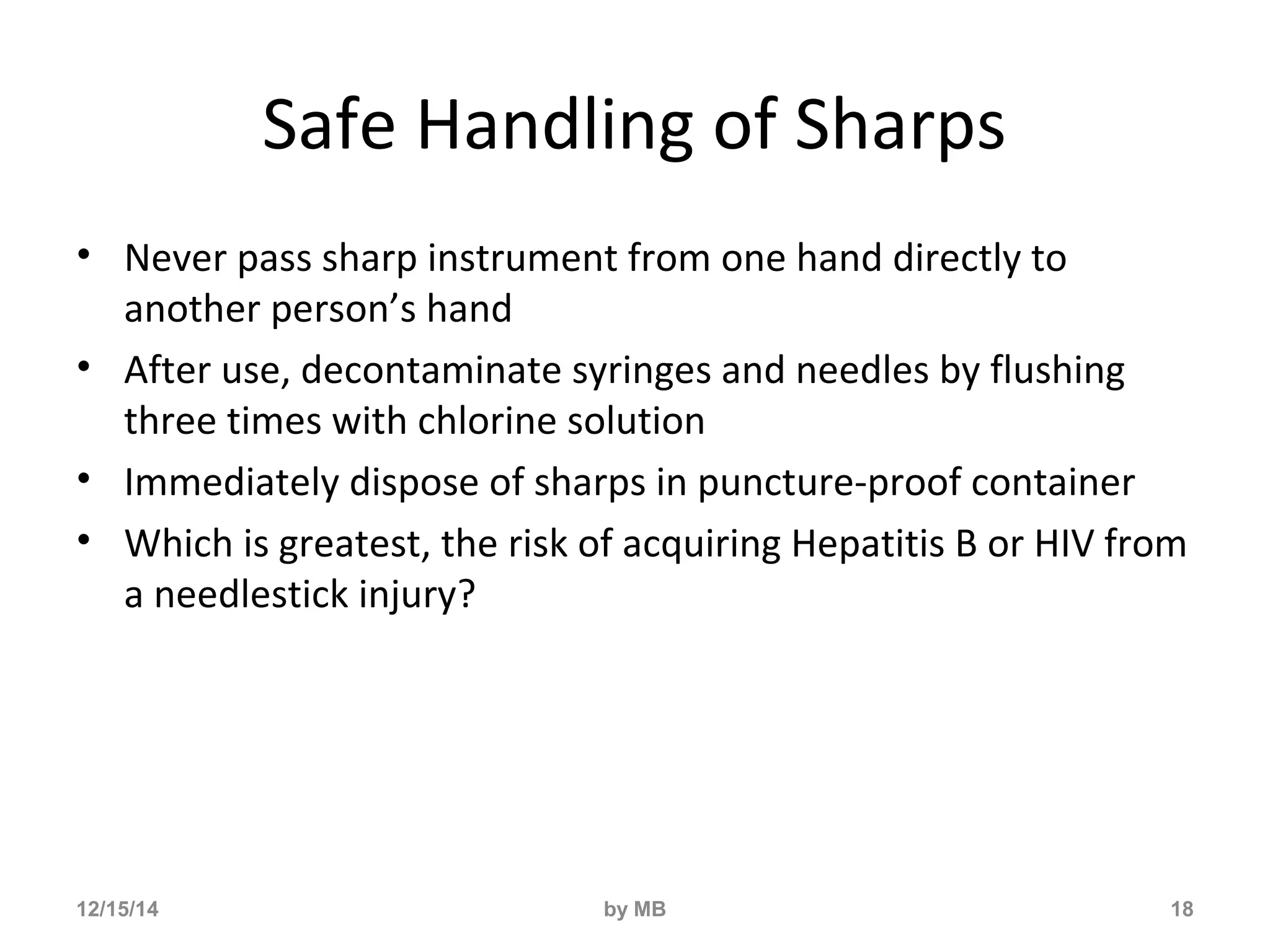 Safe Handling of Sharps 
• Never pass sharp instrument from one hand directly to 
another person’s hand 
• After use, decontaminate syringes and needles by flushing 
three times with chlorine solution 
• Immediately dispose of sharps in puncture-proof container 
• Which is greatest, the risk of acquiring Hepatitis B or HIV from 
a needlestick injury? 
12/15/14 by MB 18 
 