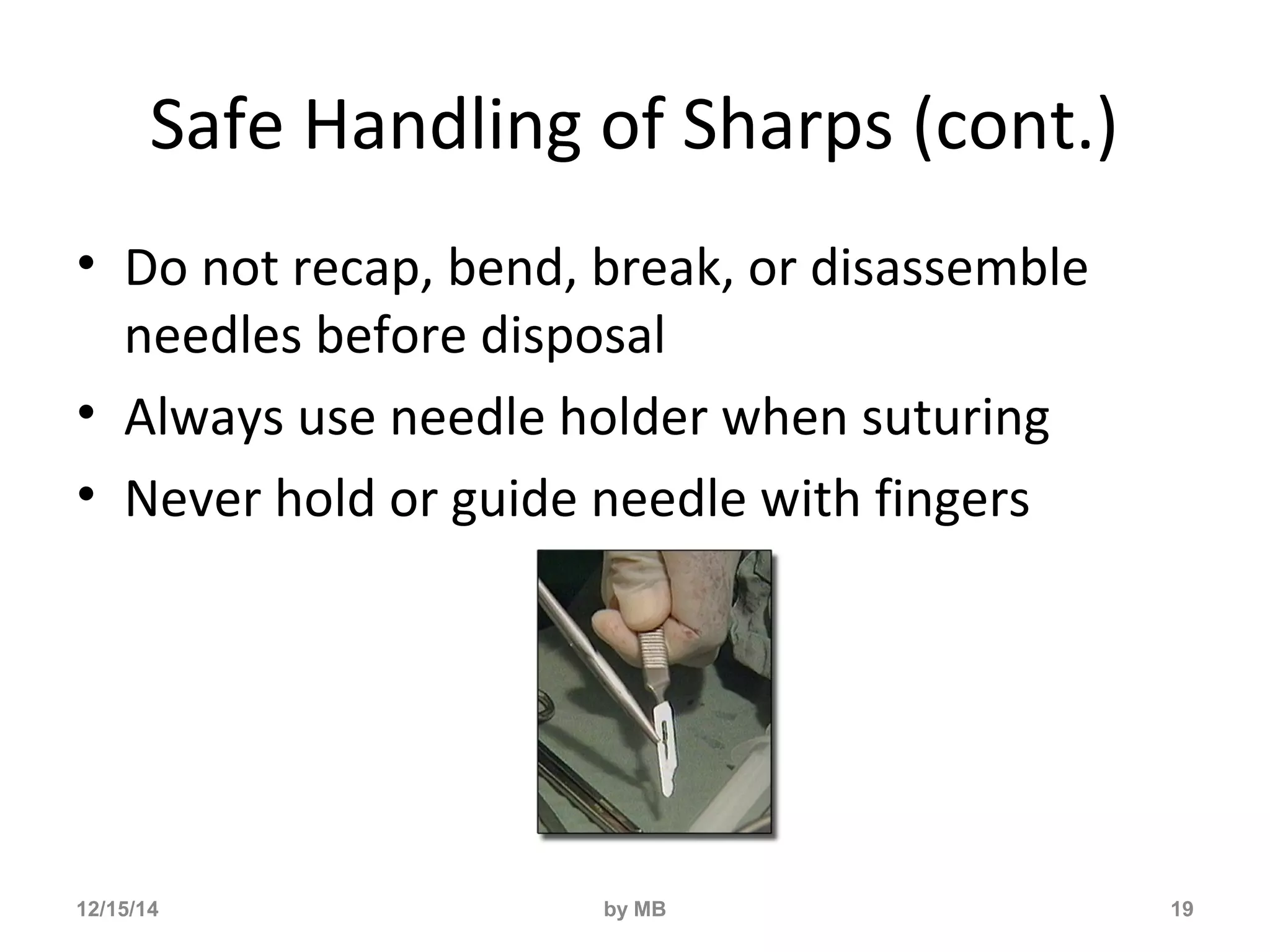Safe Handling of Sharps (cont.) 
• Do not recap, bend, break, or disassemble 
needles before disposal 
• Always use needle holder when suturing 
• Never hold or guide needle with fingers 
12/15/14 by MB 19 
 