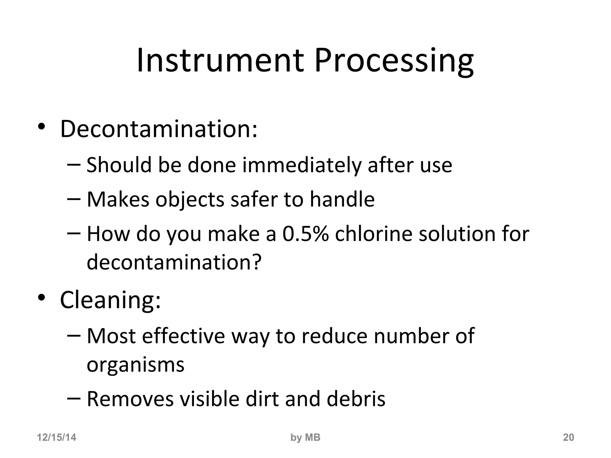 Instrument Processing 
• Decontamination: 
– Should be done immediately after use 
– Makes objects safer to handle 
– How do you make a 0.5% chlorine solution for 
decontamination? 
• Cleaning: 
– Most effective way to reduce number of 
organisms 
– Removes visible dirt and debris 
12/15/14 by MB 20 
 