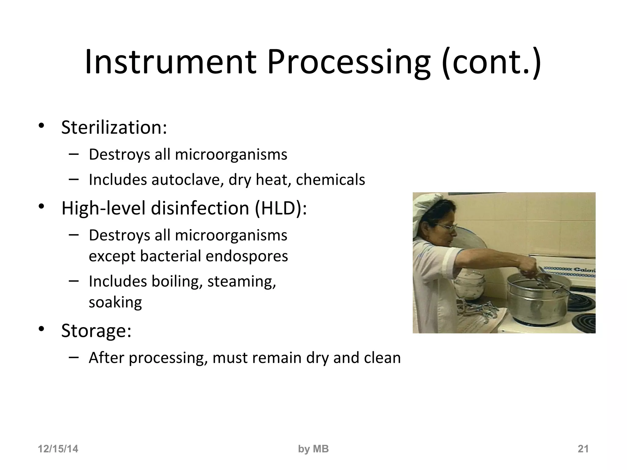 Instrument Processing (cont.) 
• Sterilization: 
– Destroys all microorganisms 
– Includes autoclave, dry heat, chemicals 
• High-level disinfection (HLD): 
– Destroys all microorganisms 
except bacterial endospores 
– Includes boiling, steaming, 
soaking 
• Storage: 
– After processing, must remain dry and clean 
12/15/14 by MB 21 
 