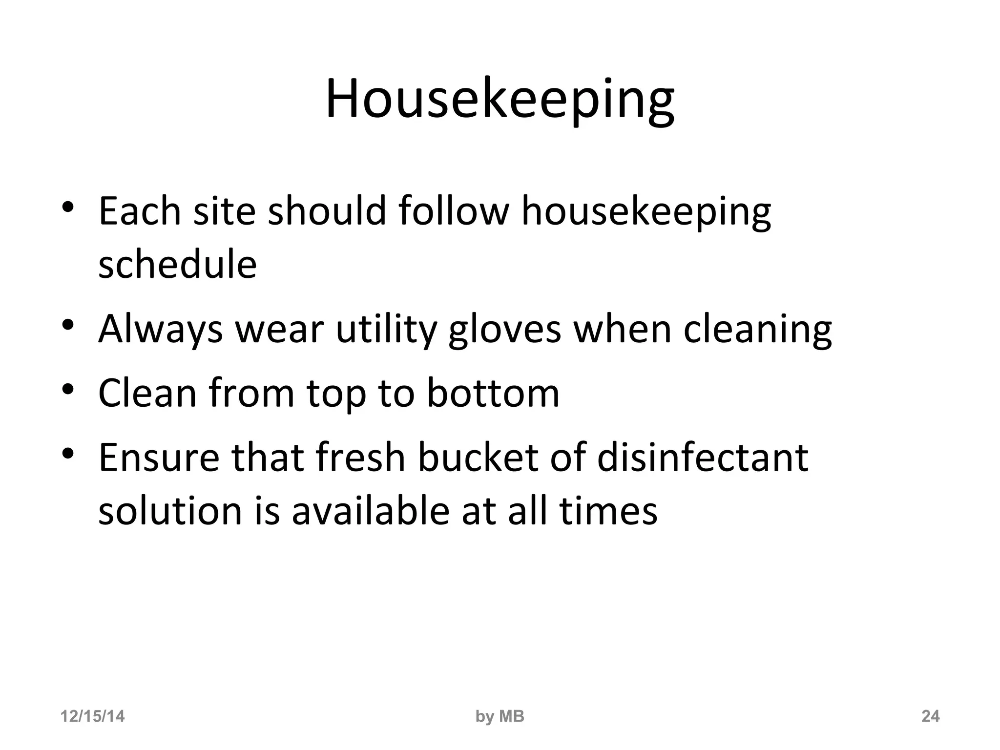 Housekeeping 
• Each site should follow housekeeping 
schedule 
• Always wear utility gloves when cleaning 
• Clean from top to bottom 
• Ensure that fresh bucket of disinfectant 
solution is available at all times 
12/15/14 by MB 24 
 