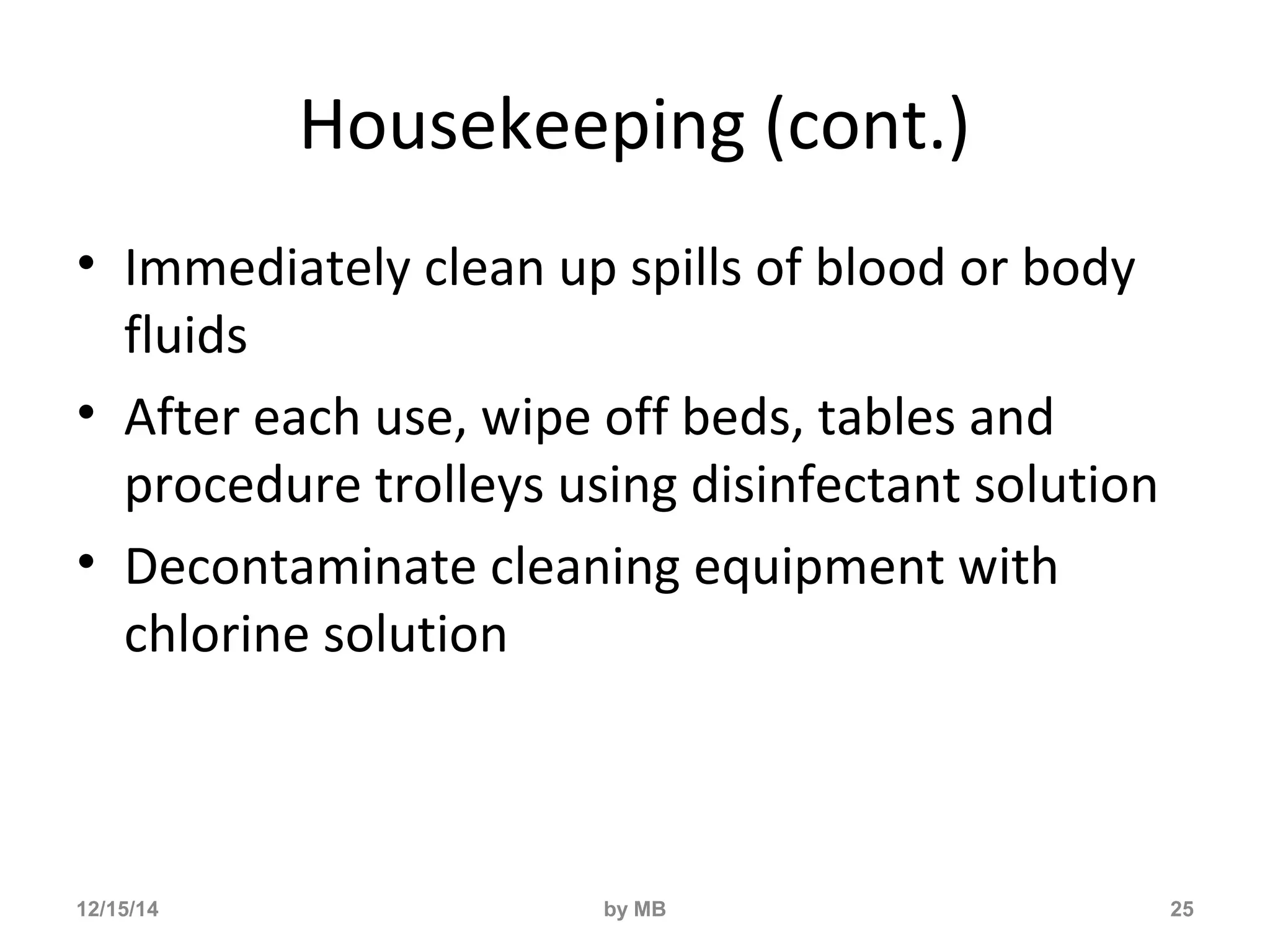 Housekeeping (cont.) 
• Immediately clean up spills of blood or body 
fluids 
• After each use, wipe off beds, tables and 
procedure trolleys using disinfectant solution 
• Decontaminate cleaning equipment with 
chlorine solution 
12/15/14 by MB 25 
 