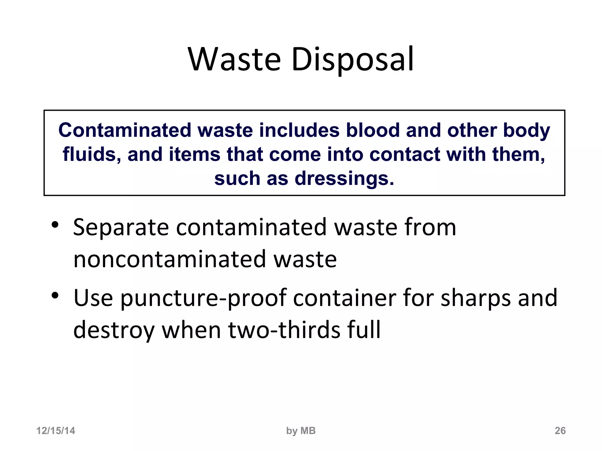 Waste Disposal 
• Separate contaminated waste from 
noncontaminated waste 
• Use puncture-proof container for sharps and 
destroy when two-thirds full 
26 
Contaminated waste includes blood and other body 
fluids, and items that come into contact with them, 
such as dressings. 
12/15/14 by MB 
 