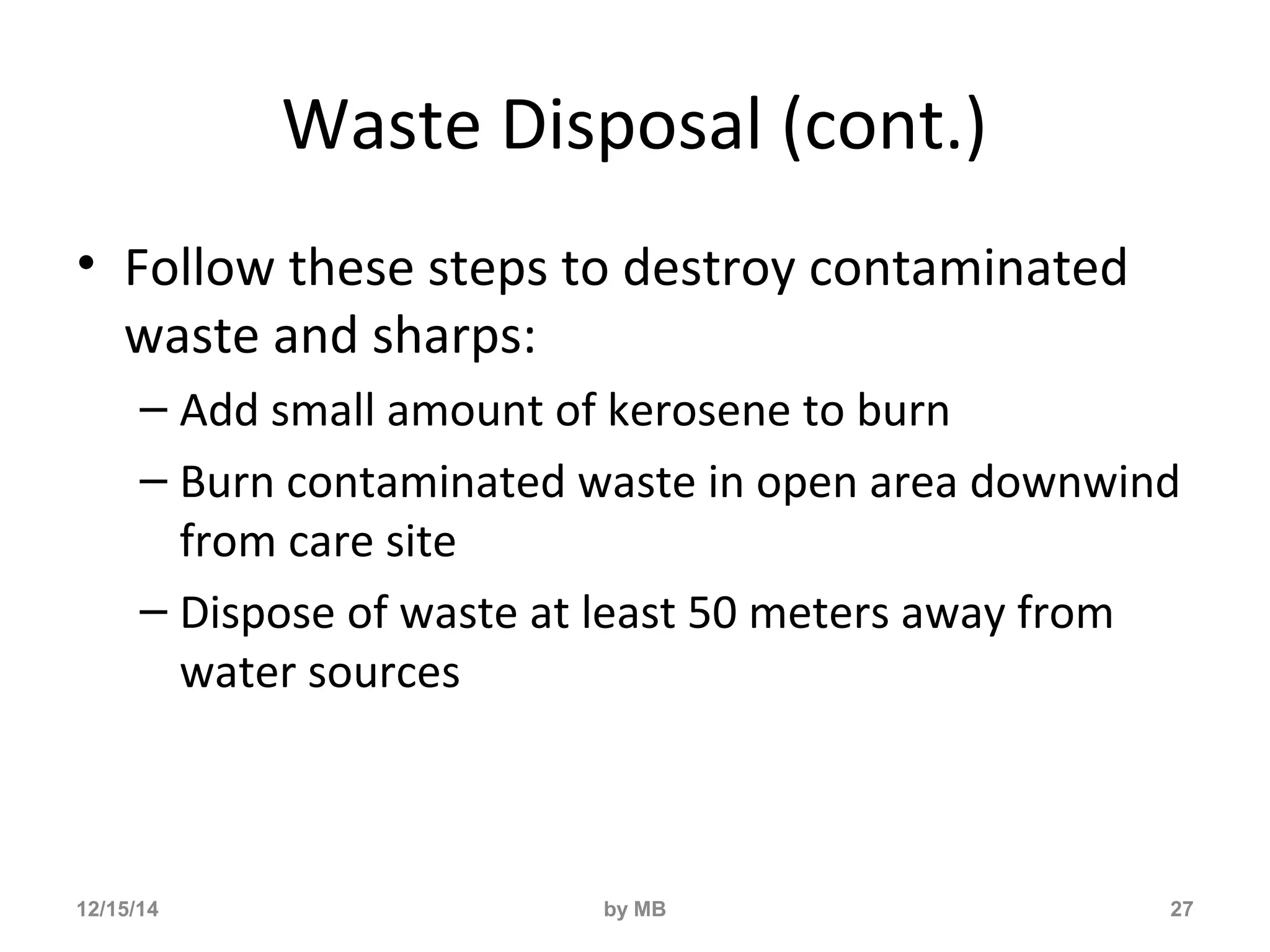 Waste Disposal (cont.) 
• Follow these steps to destroy contaminated 
waste and sharps: 
– Add small amount of kerosene to burn 
– Burn contaminated waste in open area downwind 
from care site 
– Dispose of waste at least 50 meters away from 
water sources 
12/15/14 by MB 27 
 