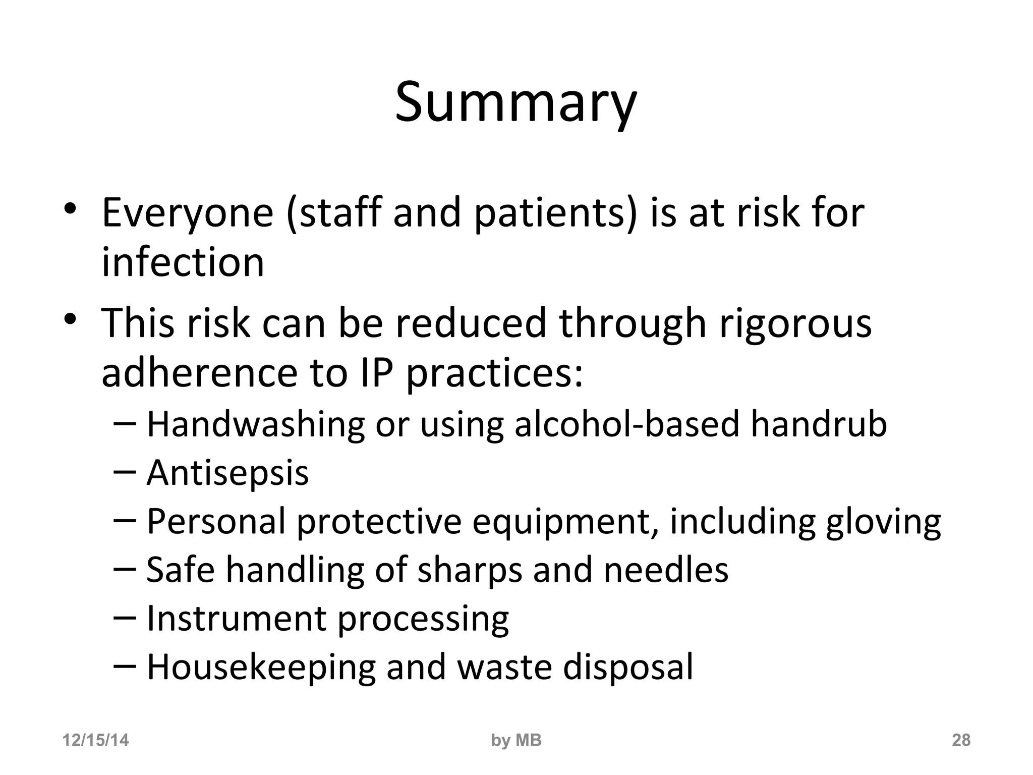Summary 
• Everyone (staff and patients) is at risk for 
infection 
• This risk can be reduced through rigorous 
adherence to IP practices: 
– Handwashing or using alcohol-based handrub 
– Antisepsis 
– Personal protective equipment, including gloving 
– Safe handling of sharps and needles 
– Instrument processing 
– Housekeeping and waste disposal 
12/15/14 by MB 28 
 