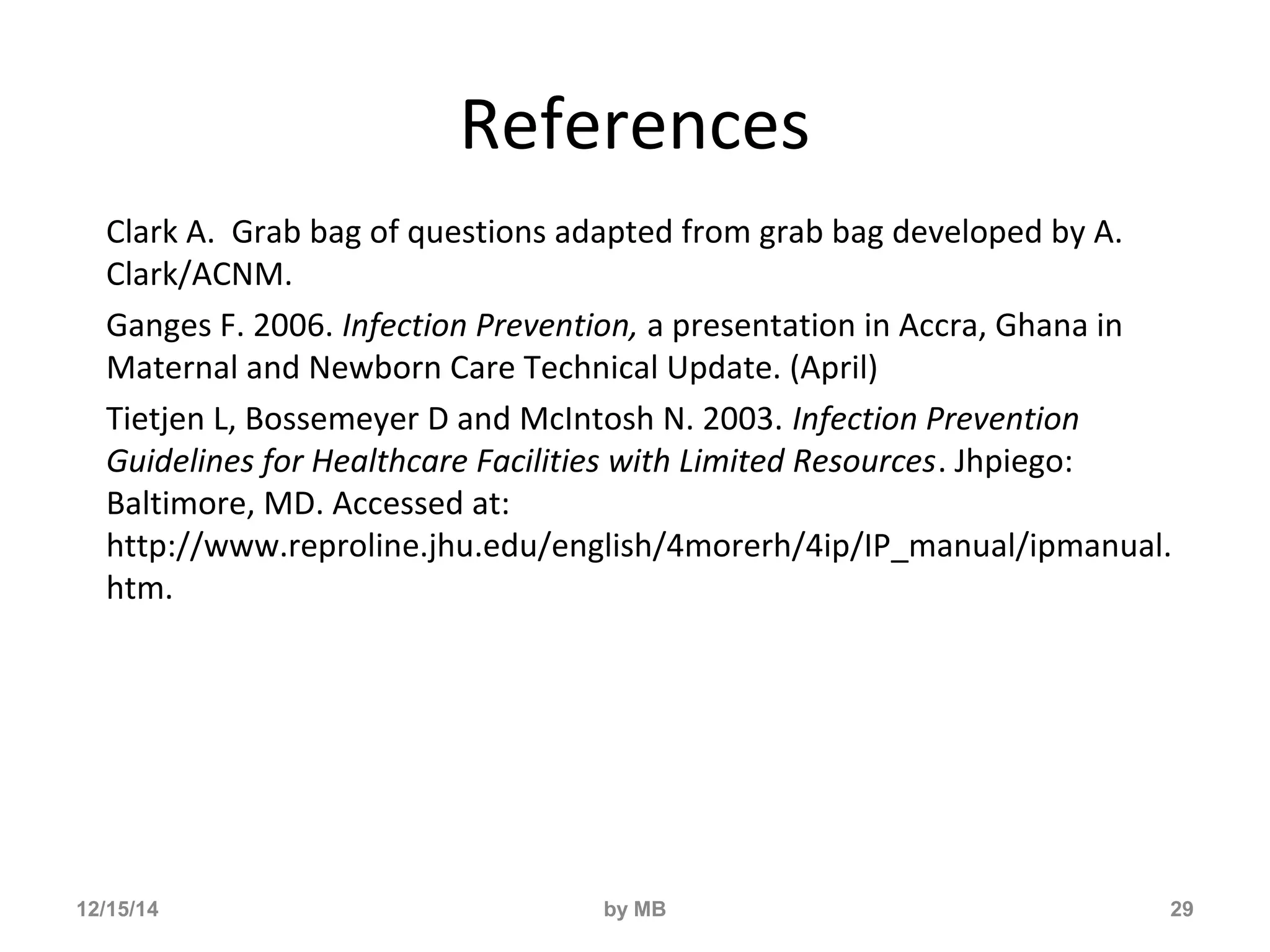 References 
Clark A. Grab bag of questions adapted from grab bag developed by A. 
Clark/ACNM. 
Ganges F. 2006. Infection Prevention, a presentation in Accra, Ghana in 
Maternal and Newborn Care Technical Update. (April) 
Tietjen L, Bossemeyer D and McIntosh N. 2003. Infection Prevention 
Guidelines for Healthcare Facilities with Limited Resources. Jhpiego: 
Baltimore, MD. Accessed at: 
http://www.reproline.jhu.edu/english/4morerh/4ip/IP_manual/ipmanual. 
htm. 
12/15/14 by MB 29 
