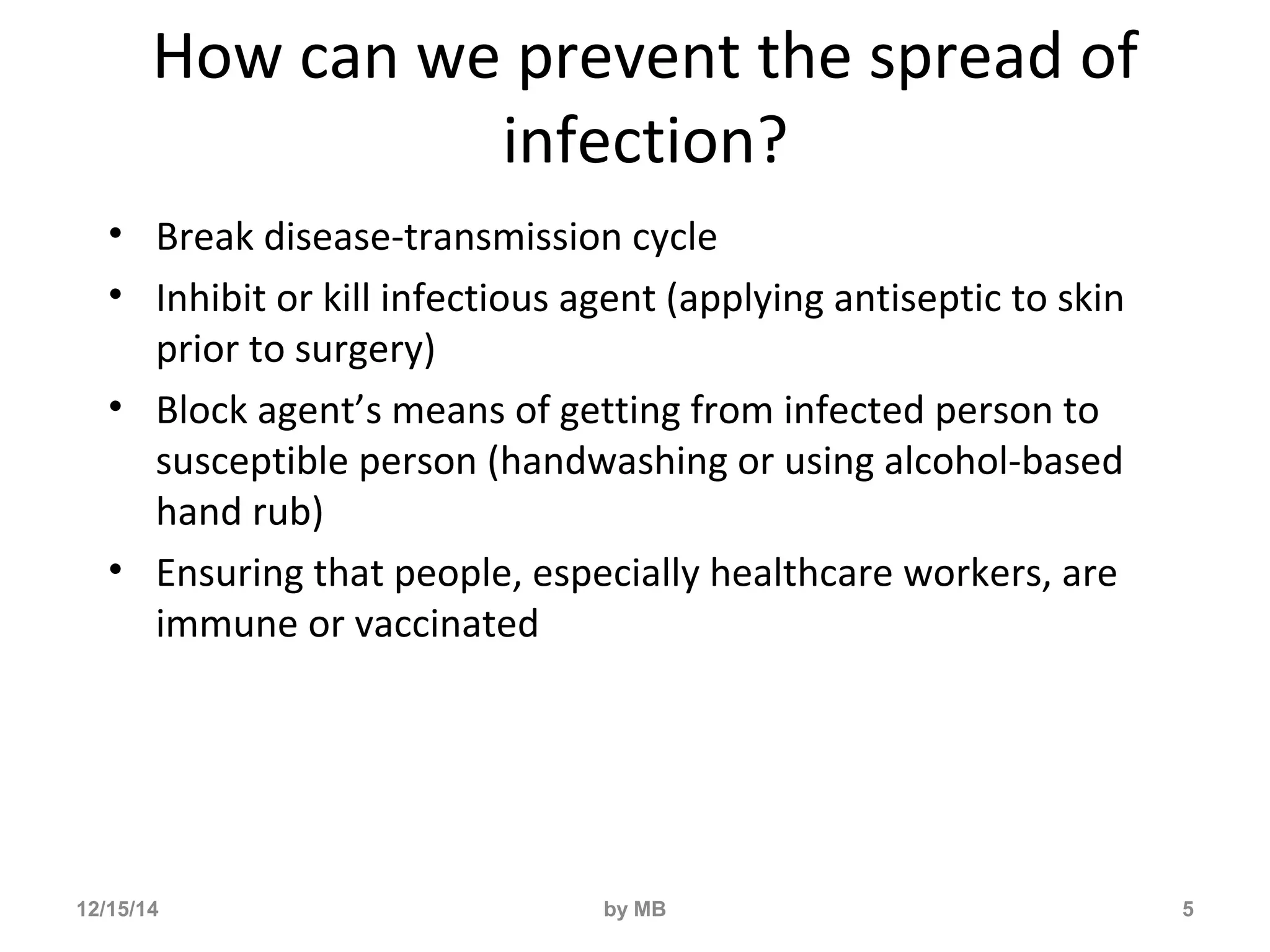 How can we prevent the spread of 
infection? 
• Break disease-transmission cycle 
• Inhibit or kill infectious agent (applying antiseptic to skin 
prior to surgery) 
• Block agent’s means of getting from infected person to 
susceptible person (handwashing or using alcohol-based 
hand rub) 
• Ensuring that people, especially healthcare workers, are 
immune or vaccinated 
12/15/14 by MB 5 
 
