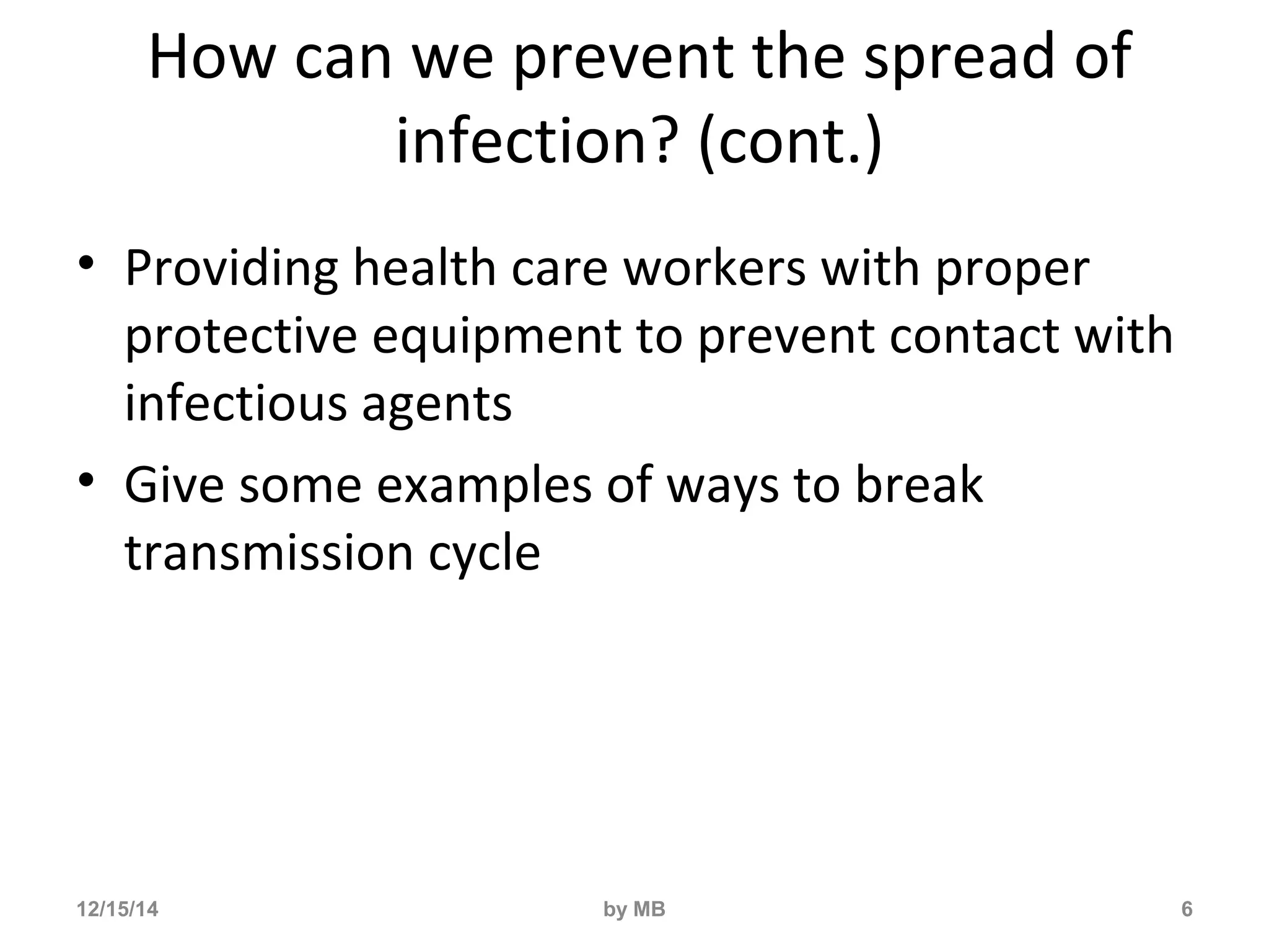 How can we prevent the spread of 
infection? (cont.) 
• Providing health care workers with proper 
protective equipment to prevent contact with 
infectious agents 
• Give some examples of ways to break 
transmission cycle 
12/15/14 by MB 6 
 