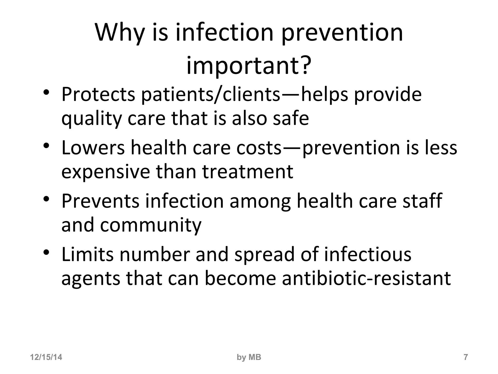 Why is infection prevention 
important? 
• Protects patients/clients—helps provide 
quality care that is also safe 
• Lowers health care costs—prevention is less 
expensive than treatment 
• Prevents infection among health care staff 
and community 
• Limits number and spread of infectious 
agents that can become antibiotic-resistant 
12/15/14 by MB 7 
 