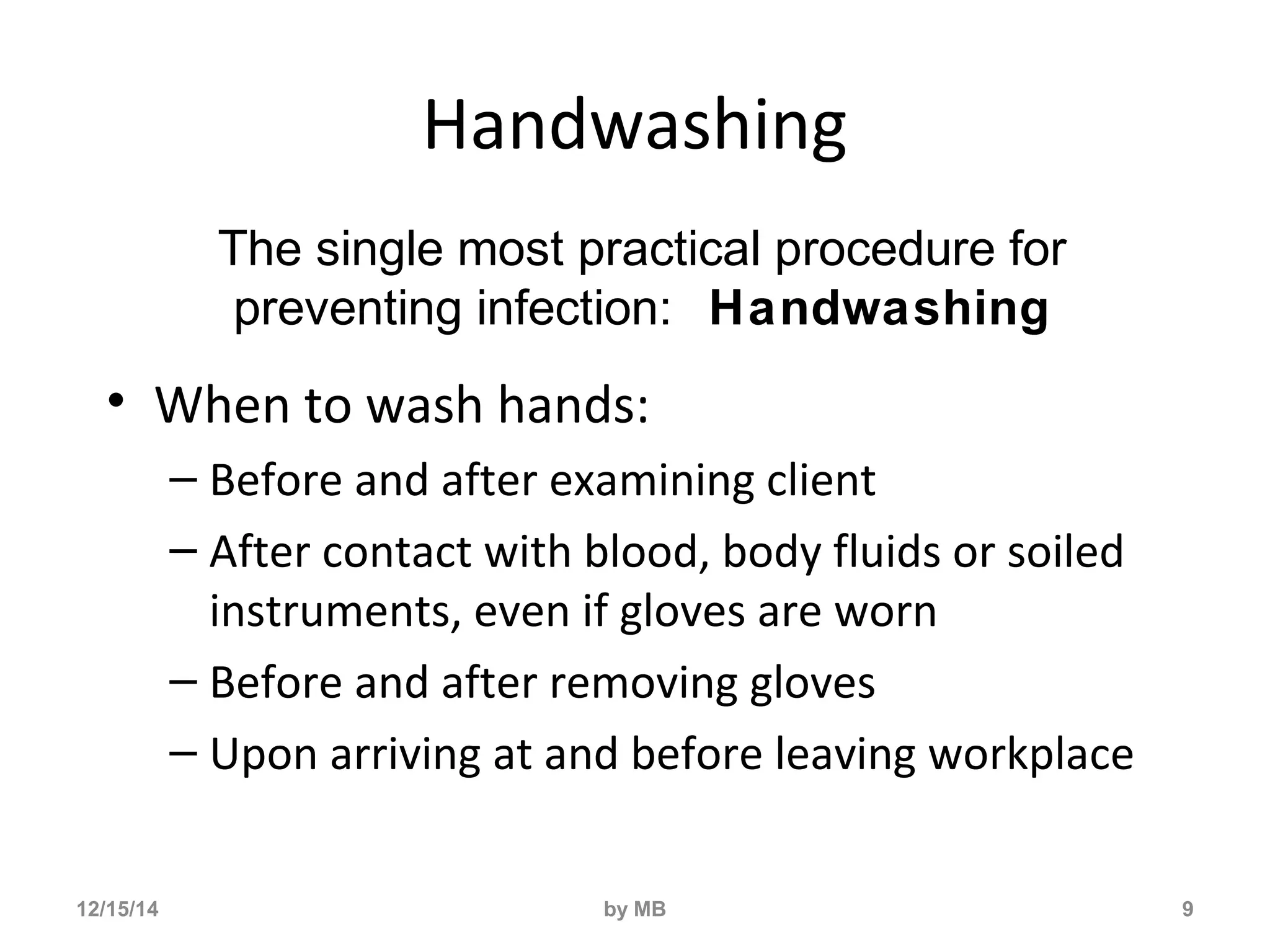 Handwashing 
• When to wash hands: 
– Before and after examining client 
– After contact with blood, body fluids or soiled 
instruments, even if gloves are worn 
– Before and after removing gloves 
– Upon arriving at and before leaving workplace 
9 
The single most practical procedure for 
preventing infection: Handwashing 
12/15/14 by MB 
 
