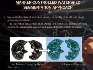 MARKER-CONTROLLED WATERSHED
SEGMENTATION APPROACH
 Separating touching objects in an image is one of the more difficult image
processing operations.
 The water shed transform is often applied to this problem. The marker based
watershed segmentation can segment unique boundaries from an image.
(a) Enhanced image by Gabor (b) Segmented image by
Watershed
 