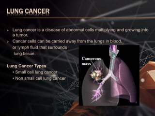 LUNG CANCER
 Lung cancer is a disease of abnormal cells multiplying and growing into
a tumor.
 Cancer cells can be carried away from the lungs in blood,
or lymph fluid that surrounds
lung tissue.
Lung Cancer Types
• Small cell lung cancer
• Non small cell lung cancer
 