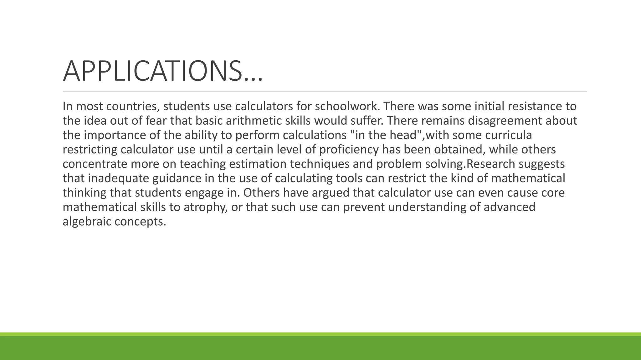 APPLICATIONS…
In most countries, students use calculators for schoolwork. There was some initial resistance to
the idea out of fear that basic arithmetic skills would suffer. There remains disagreement about
the importance of the ability to perform calculations "in the head",with some curricula
restricting calculator use until a certain level of proficiency has been obtained, while others
concentrate more on teaching estimation techniques and problem solving.Research suggests
that inadequate guidance in the use of calculating tools can restrict the kind of mathematical
thinking that students engage in. Others have argued that calculator use can even cause core
mathematical skills to atrophy, or that such use can prevent understanding of advanced
algebraic concepts.
 