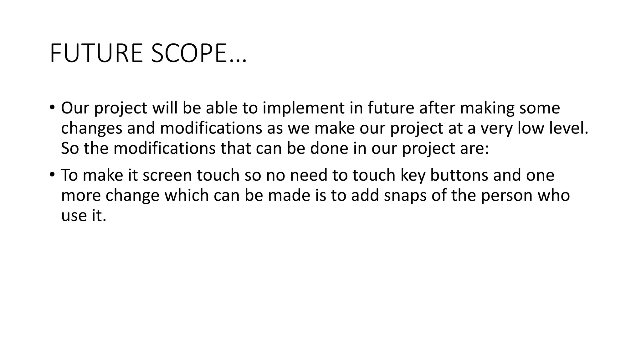 FUTURE SCOPE…
• Our project will be able to implement in future after making some
changes and modifications as we make our project at a very low level.
So the modifications that can be done in our project are:
• To make it screen touch so no need to touch key buttons and one
more change which can be made is to add snaps of the person who
use it.
 